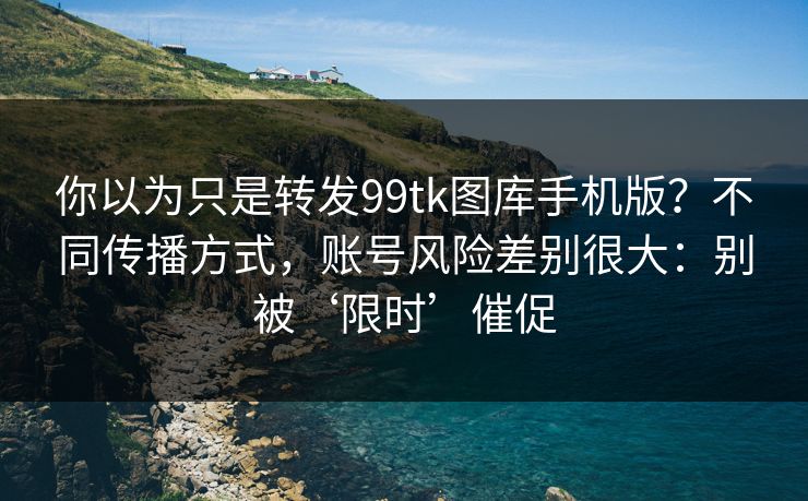 你以为只是转发99tk图库手机版？不同传播方式，账号风险差别很大：别被‘限时’催促