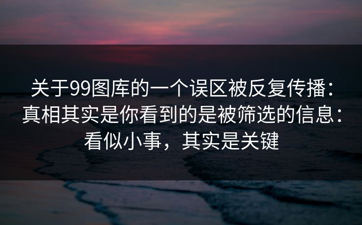关于99图库的一个误区被反复传播：真相其实是你看到的是被筛选的信息：看似小事，其实是关键