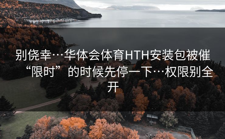 别侥幸…华体会体育HTH安装包被催“限时”的时候先停一下…权限别全开