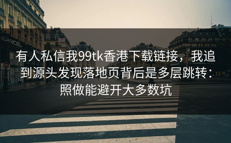 有人私信我99tk香港下载链接，我追到源头发现落地页背后是多层跳转：照做能避开大多数坑
