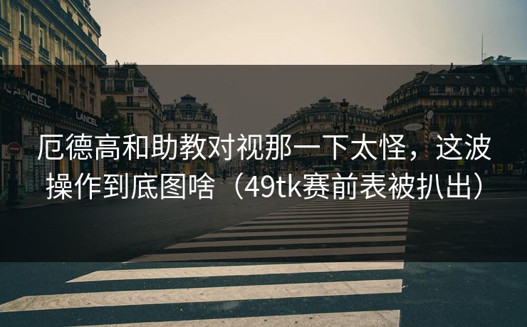 厄德高和助教对视那一下太怪，这波操作到底图啥（49tk赛前表被扒出）