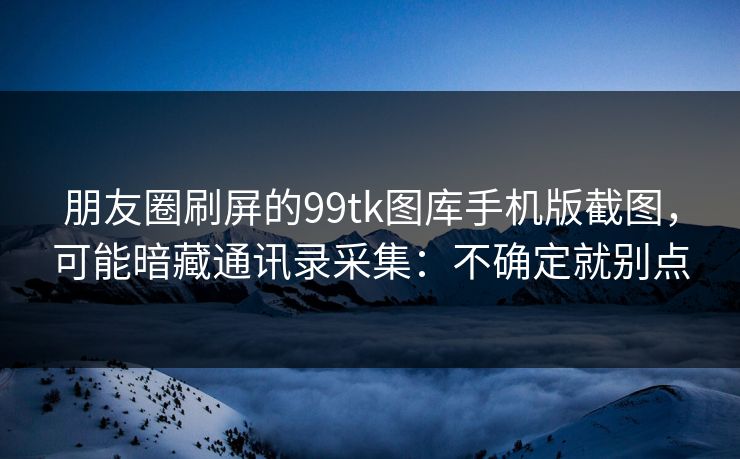 朋友圈刷屏的99tk图库手机版截图，可能暗藏通讯录采集：不确定就别点