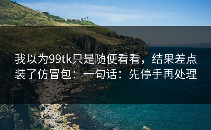 我以为99tk只是随便看看,结果差点装了仿冒包:一句话:先停手再处理 我以为99tk只是随便看看,结果差点装了仿冒包:一句话:先停手再处理