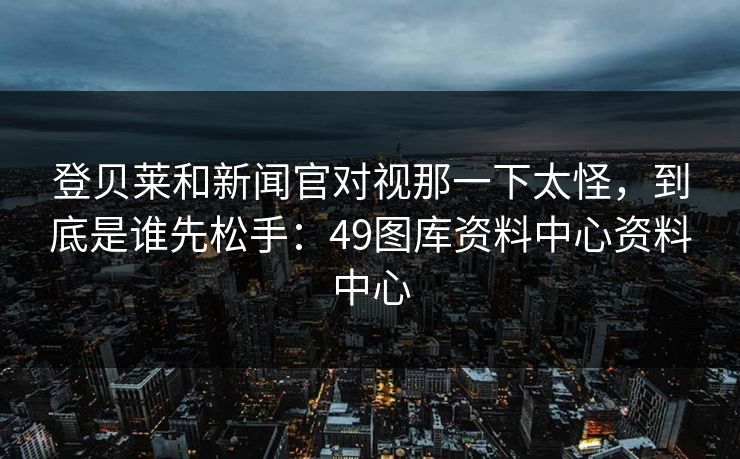 登贝莱和新闻官对视那一下太怪,到底是谁先松手:49图库资料中心资料中心 登贝莱和新闻官对视那一下太怪,到底是谁先松手:49图库资料中心资料中心